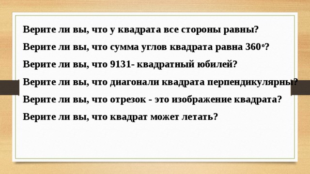 Верите ли вы, что у квадрата все стороны равны? Верите ли вы, что сумма углов квадрата равна 360 о ? Верите ли вы, что 9131- квадратный юбилей? Верите ли вы, что диагонали квадрата перпендикулярны? Верите ли вы, что отрезок - это изображение квадрата? Верите ли вы, что квадрат может летать?