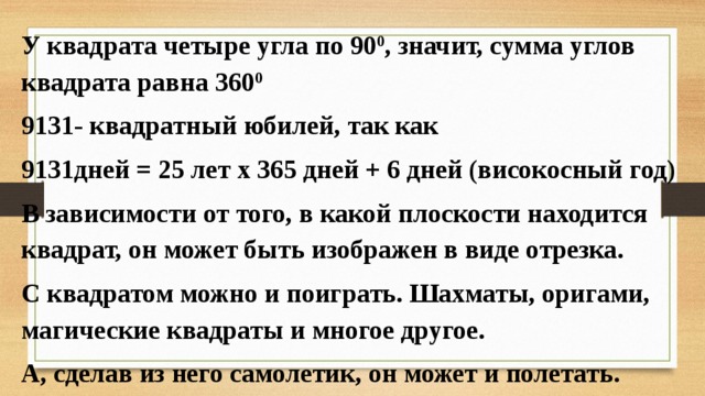 У квадрата четыре угла по 90 0 , значит, сумма углов квадрата равна 360 0 9131- квадратный юбилей, так как 9131дней = 25 лет x 365 дней + 6 дней (високосный год) В зависимости от того, в какой плоскости находится квадрат, он может быть изображен в виде отрезка. С квадратом можно и поиграть. Шахматы, оригами, магические квадраты и многое другое. А, сделав из него самолетик, он может и полетать.