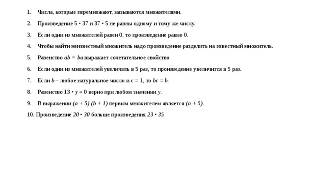 Числа, которые перемножают, называются множителями.  Произведение 5 • 37 и 37 • 5 не равны одному и тому же числу.  Если один из множителей равен 0, то произведение равно 0.  Чтобы найти неизвестный множитель надо произведение разделить на известный множитель.  Равенство ab = ba выражает сочетательное свойство  Если один из множителей увеличить в 5 раз, то произведение увеличится в 5 раз.  Если b – любое натуральное число и с = 1, то bc = b.  Равенство 13 • y = 0 верно при любом значении y .  В выражении (a + 5) (b + 1) первым множителем является (a + 5).  Произведение 20 • 30 больше произведения 23 • 35