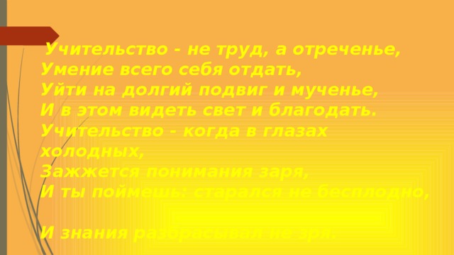 Учительство - не труд, а отреченье,  Умение всего себя отдать,  Уйти на долгий подвиг и мученье,  И в этом видеть свет и благодать.  Учительство - когда в глазах холодных,  Зажжется понимания заря,  И ты поймешь: старался не бесплодно,  И знания разбрасывал не зря.