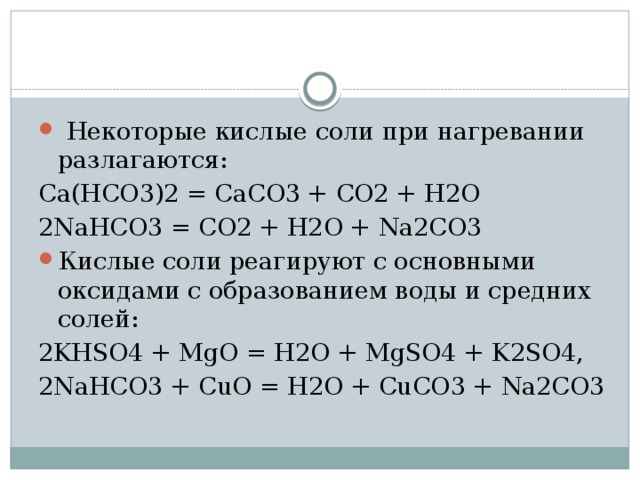  Некоторые кислые соли при нагревании разлагаются: Ca(HCO3)2 = CaCO3 + CO2 + H2O 2NaHCO3 = CO2 + H2O + Na2CO3 Кислые соли реагируют с основными оксидами с образованием воды и средних солей: 2KHSO4 + MgO = H2O + MgSO4 + K2SO4, 2NaHCO3 + CuO = H2O + CuCO3 + Na2CO3 