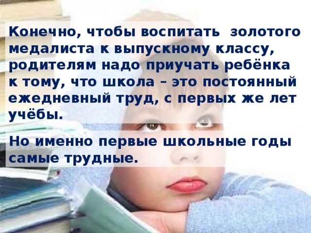 Конечно, чтобы воспитать золотого медалиста к выпускному классу, родителям надо приучать ребёнка к тому, что школа – это постоянный ежедневный труд, с первых же лет учёбы. Но именно первые школьные годы самые трудные. 