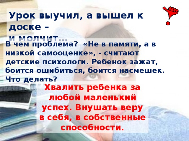 Урок выучил, а вышел к доске – и молчит… В чем проблема? «Не в памяти, а в низкой самооценке», - считают детские психологи. Ребенок зажат, боится ошибиться, боится насмешек. Что делать? Хвалить ребенка за любой маленький успех. Внушать веру в себя, в собственные способности. 