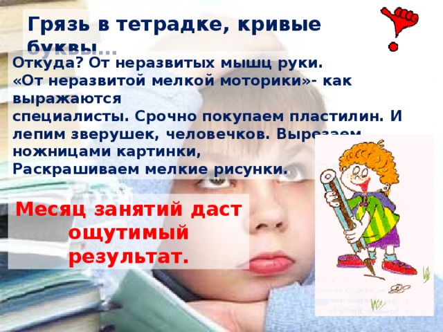 Грязь в тетрадке, кривые буквы… Откуда? От неразвитых мышц руки. «От неразвитой мелкой моторики»- как выражаются специалисты. Срочно покупаем пластилин. И лепим зверушек, человечков. Вырезаем ножницами картинки, Раскрашиваем мелкие рисунки. Месяц занятий даст ощутимый результат. 