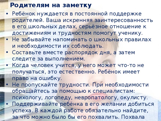 Родителям на заметку Ребёнок нуждается в постоянной поддержке родителей. Ваша искренняя заинтересованность в его школьных делах, серьёзное отношение к достижениям и трудностям помогут ученику. Не забывайте напоминать о школьных правилах и необходимости их соблюдать. Составьте вместе распорядок дня, а затем следите за выполнением. Когда человек учится, у него может что-то не получаться, это естественно. Ребёнок имеет право на ошибку. Не пропускайте трудности. При необходимости обращайтесь за помощью к специалистам: психологу, логопеду, невропатологу, окулисту. Поддерживайте ребёнка в его желании добиться успеха. В каждой работе обязательно найдите, за что можно было бы его похвалить. Похвала способна повысить интеллектуальные достижения. 