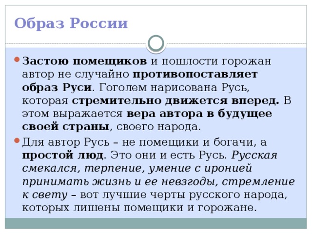 Образ России Застою помещиков и пошлости горожан автор не случайно противопоставляет образ Руси . Гоголем нарисована Русь, которая стремительно движется вперед. В этом выражается вера автора в будущее своей страны , своего народа. Для автор Русь – не помещики и богачи, а простой люд . Это они и есть Русь. Русская смекался, терпение, умение с иронией принимать жизнь и ее невзгоды, стремление к свету – вот лучшие черты русского народа, которых лишены помещики и горожане. 
