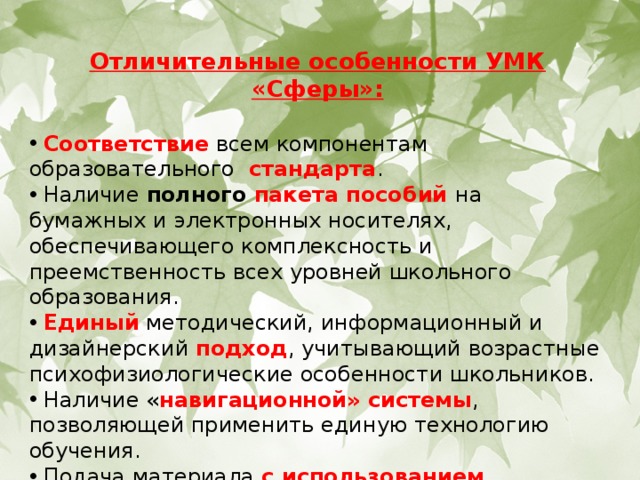 Отличительные особенности УМК «Сферы»:   Соответствие всем компонентам образовательного стандарта .  Наличие полного пакета пособий на бумажных и электронных носителях, обеспечивающего комплексность и преемственность всех уровней школьного образования.  Единый методический, информационный и дизайнерский подход , учитывающий возрастные психофизиологические особенности школьников.  Наличие « навигационной» системы , позволяющей применить единую технологию обучения.  Подача материала с использованием современных информационных технологий . 