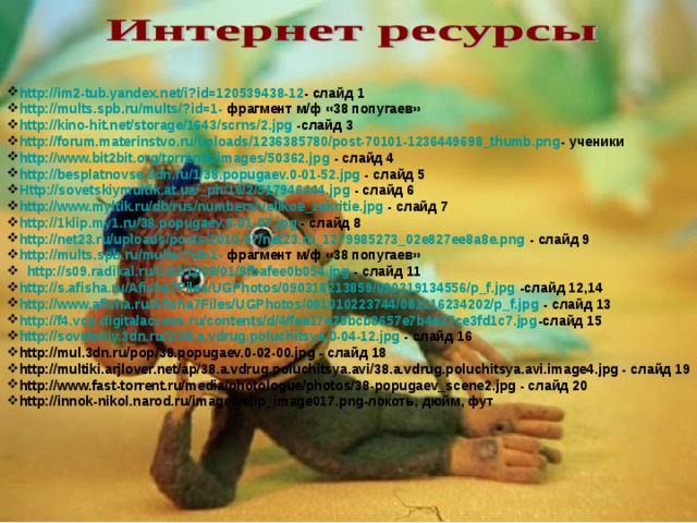 http://im2-tub.yandex.net/i?id=120539438-12 - слайд 1 http://mults.spb.ru/mults/?id=1- фрагмент м/ф «38 попугаев» http://kino-hit.net/storage/1643/scrns/2.jpg -слайд 3 http://forum.materinstvo.ru/uploads/1236385780/post-70101-1236449698_thumb.png - ученики http://www.bit2bit.org/torrents/images/50362.jpg - слайд 4 http://besplatnovse.3dn.ru/1/38.popugaev.0-01-52.jpg - слайд 5 Http://sovetskiymultik.at.ua/_ph/16/2/517946444.jpg - слайд 6 http://www.myltik.ru/db/rus/numbers/velikoe_zakritie.jpg - слайд 7 http://1klip.my1.ru/38.popugaev.0-01-07.jpg - слайд 8 http://net23.ru/uploads/posts/2010-07/net23.ru_1279985273_02e827ee8a8e.png - слайд 9 http://mults.spb.ru/mults/?id=1- фрагмент м/ф «38 попугаев» http://s09.radikal.ru/i182/1008/01/8fbafee0b054.jpg - слайд 11 http://s.afisha.ru/Afisha7Files/UGPhotos/090318213859/090319134556/p_f.jpg -слайд 12,14 http://www.afisha.ru/Afisha7Files/UGPhotos/081010223744/081216234202/p_f.jpg - слайд 13 http://f4.vcp.digitalaccess.ru/contents/d/4/fee17e28bcb8657e7b4e27ce3fd1c7.jpg -слайд 15 http://sovetskiy.3dn.ru/2/38.a.vdrug.poluchitsya.0-04-12.jpg - слайд 16 http://mul.3dn.ru/pop/38.popugaev.0-02-00.jpg - слайд 18 http://multiki.arjlover.net/ap/38.a.vdrug.poluchitsya.avi/38.a.vdrug.poluchitsya.avi.image4.jpg - слайд 19 http://www.fast-torrent.ru/media/photologue/photos/38-popugaev_scene2.jpg - слайд 20 http://innok-nikol.narod.ru/images/clip_image017.png-локоть, дюйм, фут