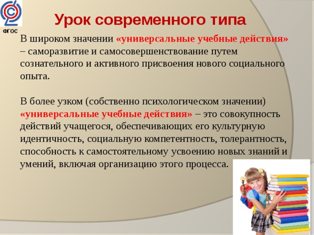 Урок современного типа  ФГОС  В широком значении «универсальные учебные действия» – саморазвитие и самосовершенствование путем сознательного и активного присвоения нового социального опыта. В более узком (собственно психологическом значении) «универсальные учебные действия» – это совокупность действий учащегося, обеспечивающих его культурную идентичность, социальную компетентность, толерантность, способность к самостоятельному усвоению новых знаний и умений, включая организацию этого процесса. 