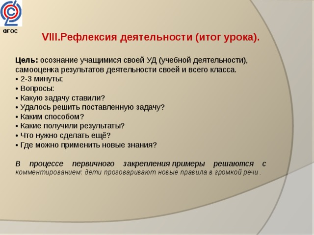 ФГОС  VIII.Рефлексия деятельности (итог урока). Цель: осознание учащимися своей УД (учебной деятельности), самооценка результатов деятельности своей и всего класса. • 2-3 минуты; • Вопросы: • Какую задачу ставили? • Удалось решить поставленную задачу?  • Каким способом? • Какие получили результаты? • Что нужно сделать ещё? • Где можно применить новые знания? В    процессе    первичного    закрепления примеры    решаются    с комментированием: дети проговаривают новые правила в громкой речи . 