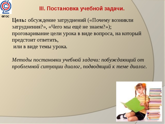 III. Постановка учебной задачи.  Цель: обсуждение затруднений («Почему возникли затруднения?», «Чего мы ещё не знаем?»); проговаривание цели урока в виде вопроса, на который предстоит ответить,  или в виде темы урока. Методы постановки учебной задачи: побуждающий от проблемной ситуации диалог, подводящий к теме диалог. ФГОС  