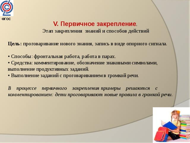 ФГОС  V. Первичное закрепление .  Этап закрепления знаний и способов действий  Цель: проговаривание нового знания, запись в виде опорного сигнала. • Способы: фронтальная работа, работа в парах. • Средства: комментирование, обозначение знаковыми символами, выполнение продуктивных заданий. • Выполнение заданий с проговариванием в громкой речи. В    процессе    первичного    закрепления примеры    решаются    с комментированием: дети проговаривают новые правила в громкой речи.  
