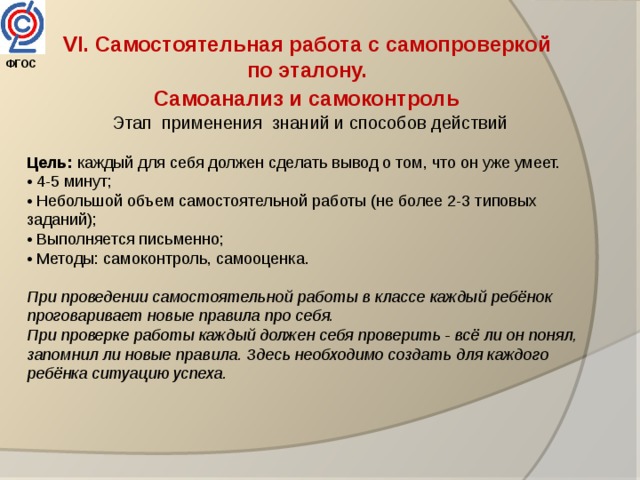 VI. Самостоятельная работа с самопроверкой по эталону. Самоанализ и самоконтроль  Этап применения знаний и способов действий Цель: каждый для себя должен сделать вывод о том, что он уже умеет. • 4-5 минут; • Небольшой объем самостоятельной работы (не более 2-3 типовых заданий); • Выполняется письменно; • Методы: самоконтроль, самооценка. При проведении самостоятельной работы в классе каждый ребёнок проговаривает новые правила про себя. При проверке работы каждый должен себя проверить - всё ли он понял, запомнил ли новые правила. Здесь необходимо создать для каждого ребёнка ситуацию успеха. ФГОС  
