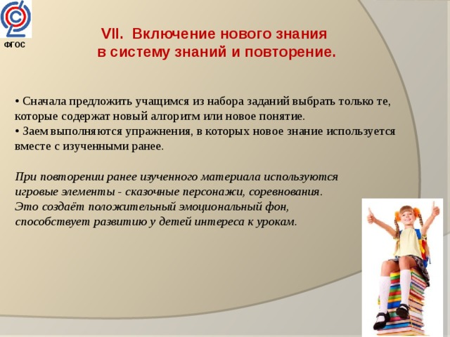 VII. Включение нового знания  в систему знаний и повторение. • Сначала предложить учащимся из набора заданий выбрать только те, которые содержат новый алгоритм или новое понятие. • Заем выполняются упражнения, в которых новое знание используется вместе с изученными ранее. При повторении ранее изученного материала используются игровые элементы - сказочные персонажи, соревнования. Это создаёт положительный эмоциональный фон, способствует развитию у детей интереса к урокам. ФГОС  