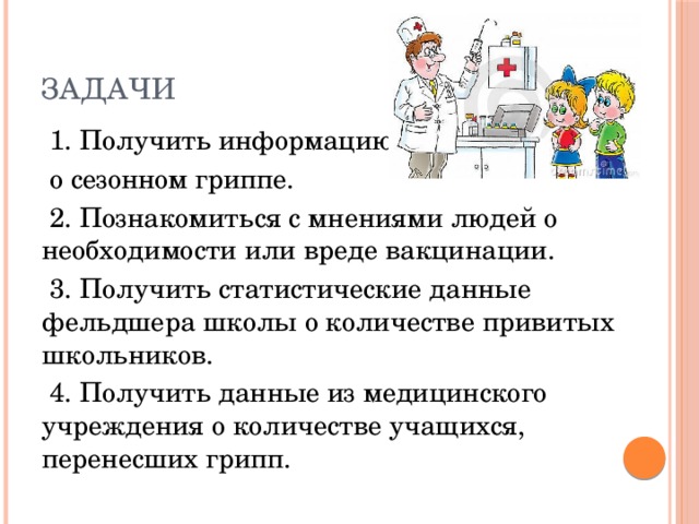 Задачи  1. Получить информацию  о сезонном гриппе.  2. Познакомиться с мнениями людей о необходимости или вреде вакцинации.  3. Получить статистические данные фельдшера школы о количестве привитых школьников.  4. Получить данные из медицинского учреждения о количестве учащихся, перенесших грипп. 