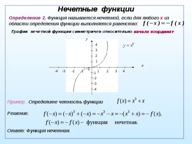 Нечетные функции Определение 2. Функция называется нечетной, если для любого x из области определения функции выполняется равенство:  График нечетной функции симметричен относительно  начала координат  y 4 3 2 1 x 0 -2 -4 -3 -1 4 3 1 2 -1 -2 -3 - 4 Пример . Определите четность функции  Решение.   Ответ: Функция нечетная. 