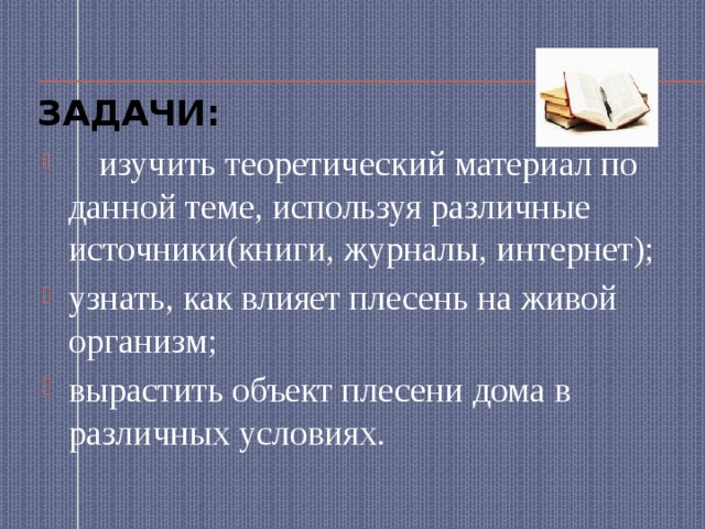 Задачи:  изучить теоретический материал по данной теме, используя различные источники(книги, журналы, интернет); узнать, как влияет плесень на живой организм; вырастить объект плесени дома в различных условиях. 