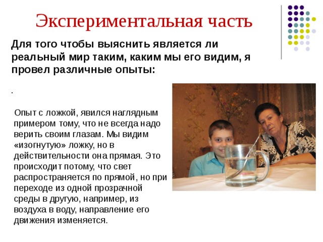 Экспериментальная часть Для того чтобы выяснить является ли реальный мир таким, каким мы его видим, я провел различные опыты: .   Опыт с ложкой, явился наглядным примером тому, что не всегда надо верить своим глазам. Мы видим «изогнутую» ложку, но в действительности она прямая. Это происходит потому, что свет распространяется по прямой, но при переходе из одной прозрачной среды в другую, например, из воздуха в воду, направление его движения изменяется.  