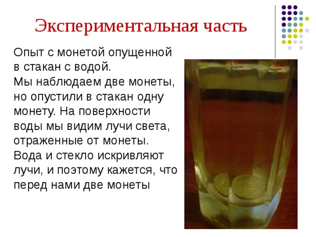Экспериментальная часть Опыт с монетой опущенной в стакан с водой. Мы наблюдаем две монеты, но опустили в стакан одну монету. На поверхности воды мы видим лучи света, отраженные от монеты. Вода и стекло искривляют лучи, и поэтому кажется, что перед нами две монеты   