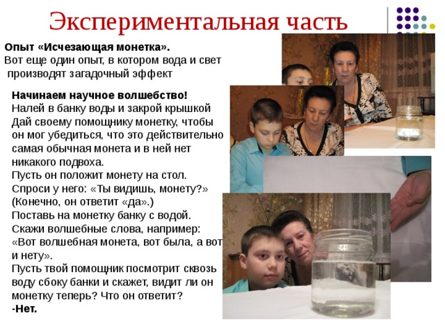 Экспериментальная часть Опыт «Исчезающая монетка». Вот еще один опыт, в котором вода и свет  производят загадочный эффект Начинаем научное волшебство! Налей в банку воды и закрой крышкой Дай своему помощнику монетку, чтобы он мог убедиться, что это действительно самая обычная монета и в ней нет никакого подвоха. Пусть он положит монету на стол. Спроси у него: «Ты видишь, монету?» (Конечно, он ответит «да».) Поставь на монетку банку с водой. Скажи волшебные слова, например: «Вот волшебная монета, вот была, а вот и нету». Пусть твой помощник посмотрит сквозь воду сбоку банки и скажет, видит ли он монетку теперь? Что он ответит? -Нет. 