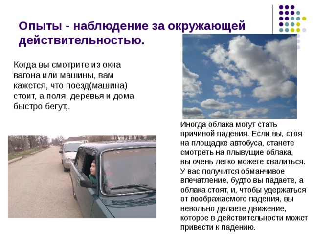 Опыты - наблюдение за окружающей действительностью. Когда вы смотрите из окна вагона или машины, вам кажется, что поезд(машина) стоит, а поля, деревья и дома быстро бегут,. Иногда облака могут стать причиной падения. Если вы, стоя на площадке автобуса, станете смотреть на плывущие облака, вы очень легко можете свалиться. У вас получится обманчивое впечатление, будто вы падаете, а облака стоят, и, чтобы удержаться от воображаемого падения, вы невольно делаете движение, которое в действительности может привести к падению. 