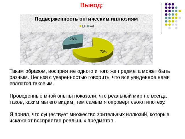 Вывод:         Таким образом, восприятие одного и того же предмета может быть разным. Нельзя с уверенностью говорить, что все увиденное нами является таковым. Проведенные мной опыты показали, что реальный мир не всегда таков, каким мы его видим, тем самым я опроверг свою гипотезу. Я понял, что существует множество зрительных иллюзий, которые искажают восприятие реальных предметов. 