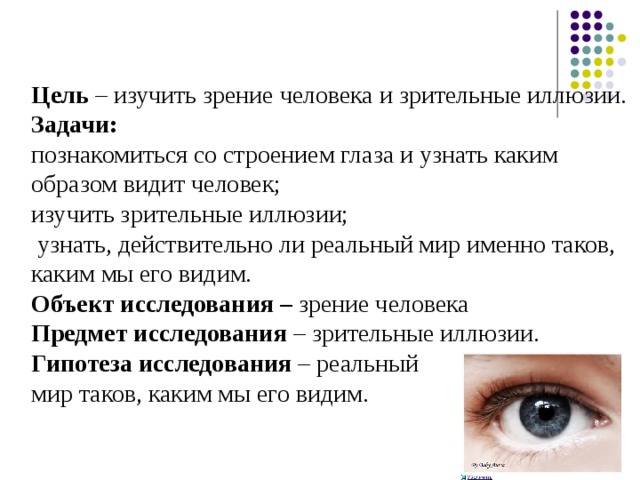 Цель – изучить зрение человека и зрительные иллюзии. Задачи: познакомиться со строением глаза и узнать каким образом видит человек; изучить зрительные иллюзии;  узнать, действительно ли реальный мир именно таков, каким мы его видим. Объект исследования – зрение человека Предмет исследования – зрительные иллюзии. Гипотеза исследования – реальный мир таков, каким мы его видим.  