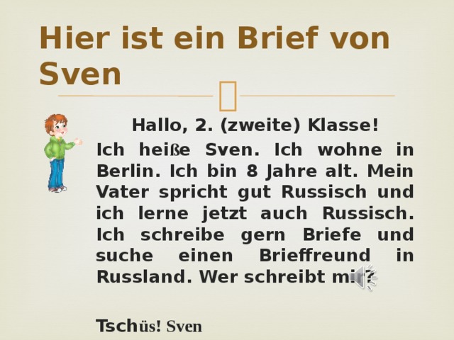 Hier ist ein Brief von Sven Hallo, 2. (zweite) Klasse! Ich hei ß e Sven. Ich wohne in Berlin. Ich bin 8 Jahre alt. Mein Vater spricht gut Russisch und ich lerne jetzt auch Russisch. Ich schreibe gern Briefe und suche einen Brieffreund in Russland. Wer schreibt mir?  Tsch üs! Sven 