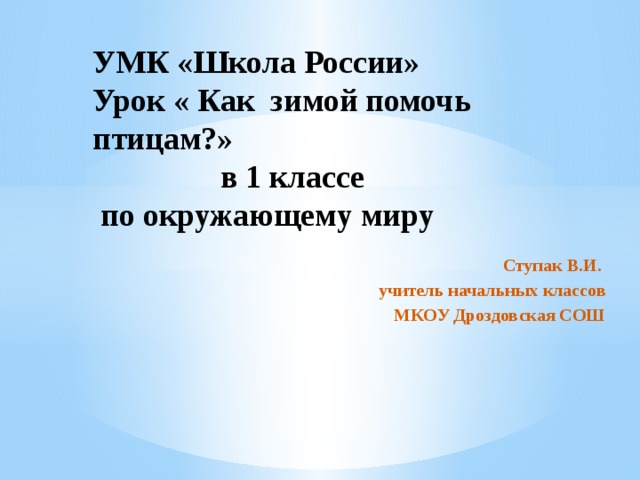 УМК «Школа России»  Урок « Как зимой помочь птицам?»  в 1 классе  по окружающему миру Ступак В.И. учитель начальных классов  МКОУ Дроздовская СОШ 