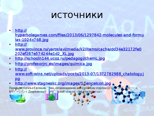 источники http:// hyperbolegames.com/files/2013/06/1297842-molecules-and-formulas-1024x768.jpg http:// www.province.ru/yaroslavl/media/k2/items/cache/dd34e32172fe0202ef287e574244e1d2_XL.jpg http:// schooln144.ucoz.ru/pedagogi/chemL.jpg http:// profesorjrc.es/images/quimica.jpg http:// www.soft-wins.net/uploads/posts/2013-07/1372782988_chatology.jpg http:// www.stagneskc.org/images/ScienceIcon.jpg Караваева Наталья Евгеньевна, зав. организационно-методическим отделом ЦГБ им. Н.К. Крупской, МБУ «ЦБС» г. Дзержинска Нижегородской области «http://pedsovet.su/»  