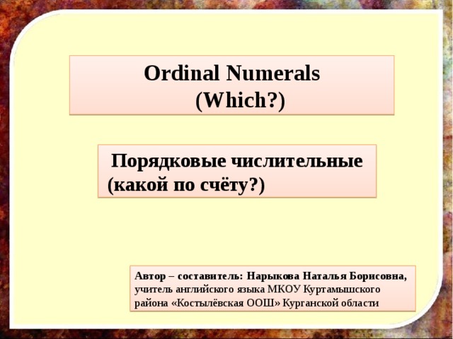 Ordinal Numerals  (Which?) Порядковые числительные (какой по счёту?) Автор – составитель: Нарыкова Наталья Борисовна, учитель английского языка МКОУ Куртамышского района «Костылёвская ООШ» Курганской области 
