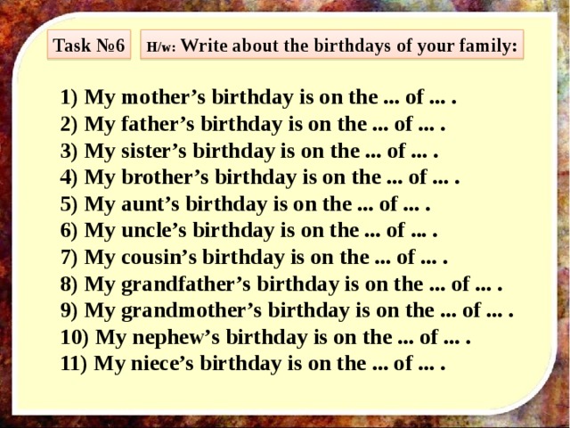 Task №6 H/w: Write about the birthdays of your family: 1) My mother’s birthday is on the ... of ... . 2) My father’s birthday is on the ... of ... . 3) My sister’s birthday is on the ... of ... . 4) My brother’s birthday is on the ... of ... . 5) My aunt’s birthday is on the ... of ... . 6) My uncle’s birthday is on the ... of ... . 7) My cousin’s birthday is on the ... of ... . 8) My grandfather’s birthday is on the ... of ... . 9) My grandmother’s birthday is on the ... of ... . 10) My nephew’s birthday is on the ... of ... . 11) My niece’s birthday is on the ... of ... . 
