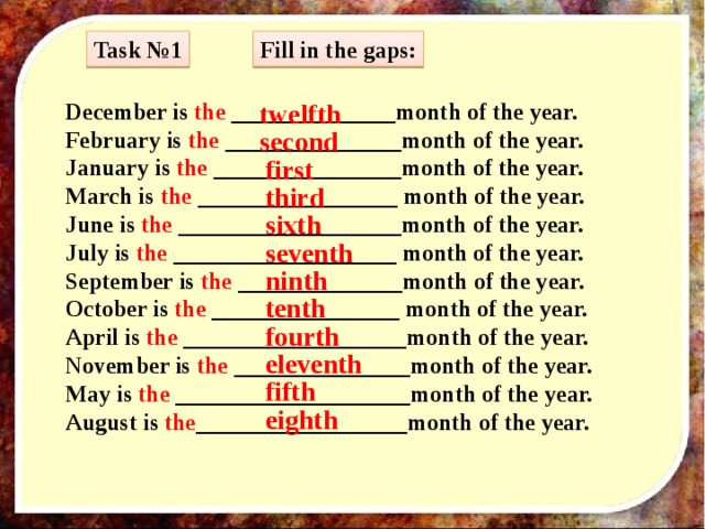 Fill in the gaps: Task №1 twelfth December is the ______________month of the year. February is the _______________month of the year. January is the ________________month of the year. March is the _________________ month of the year. June is the ___________________month of the year. July is the ___________________ month of the year. September is the ______________month of the year. October is the ________________ month of the year. April is the ___________________month of the year. November is the _______________month of the year. May is the ____________________month of the year. August is the __________________month of the year. second first third sixth seventh ninth tenth fourth eleventh fifth eighth 