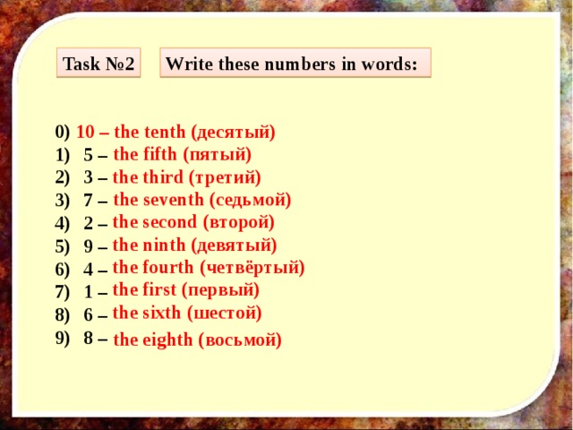 Task №2 Write these numbers in words: 0) 10 – the tenth (десятый) 5 – 3 – 7 – 2 – 9 – 4 – 1 – 6 – 8 –  the fifth (пятый) the third (третий) the seventh (седьмой) the second (второй) the ninth (девятый) the fourth (четвёртый) the first (первый) the sixth (шестой) the eighth (восьмой) 