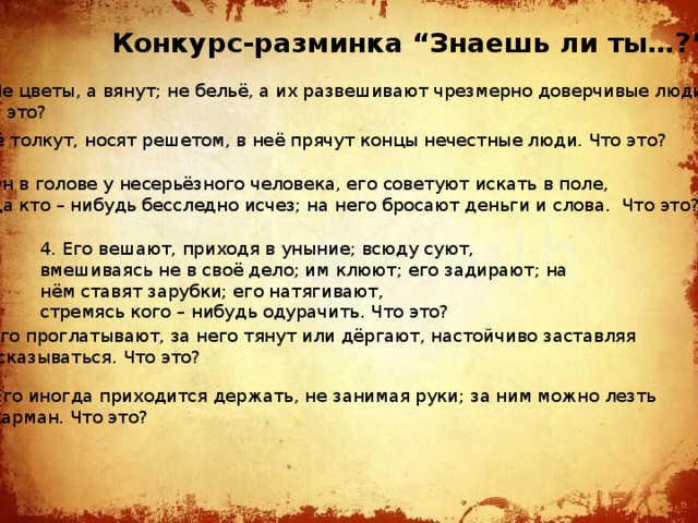 Конкурс-разминка  “Знаешь ли ты…?” Не цветы, а вянут; не бельё, а их развешивают чрезмерно доверчивые люди. Что это? 2. Её толкут, носят решетом, в неё прячут концы нечестные люди. Что это?  3. Он в голове у несерьёзного человека, его советуют искать в поле, когда кто – нибудь бесследно исчез; на него бросают деньги и слова. Что это? 4. Его вешают, приходя в уныние; всюду суют, вмешиваясь не в своё дело; им клюют; его задирают; на нём ставят зарубки; его натягивают, стремясь кого – нибудь одурачить. Что это? 5. Его проглатывают, за него тянут или дёргают, настойчиво заставляя  высказываться. Что это? 6. Его иногда приходится держать, не занимая руки; за ним можно лезть  в карман. Что это? 