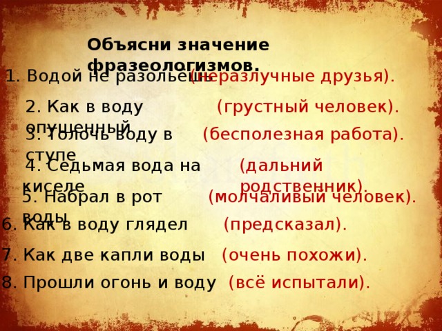 Объясни значение фразеологизмов. 1. Водой не разольёшь  (неразлучные друзья). 2. Как в воду опущенный  (грустный человек). 3. Толочь воду в ступе (бесполезная работа). (дальний родственник).  4. Седьмая вода на киселе 5. Набрал в рот воды  (молчаливый человек). 6. Как в воду глядел (предсказал). 7. Как две капли воды (очень похожи). 8. Прошли огонь и воду (всё испытали). 