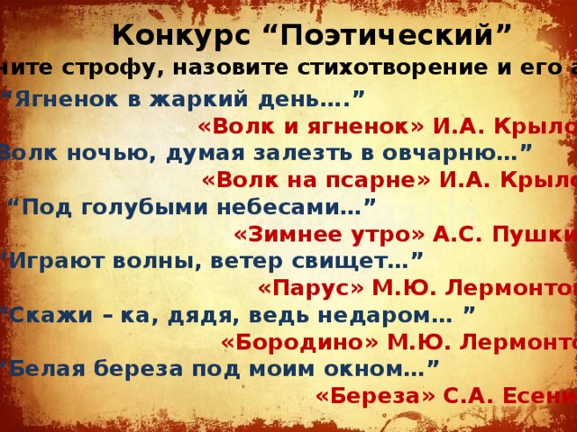 Конкурс “Поэтический” Закончите строфу, назовите стихотворение и его автора. 1. “Ягненок в жаркий день….” «Волк и ягненок» И.А. Крылов 2. “Волк ночью, думая залезть в овчарню…” «Волк на псарне» И.А. Крылов 3. “Под голубыми небесами…” «Зимнее утро» А.С. Пушкин 4. “Играют волны, ветер свищет…” «Парус» М.Ю. Лермонтов 5. “Скажи – ка, дядя, ведь недаром… ” «Бородино» М.Ю. Лермонтов 6. “Белая береза под моим окном…” «Береза» С.А. Есенин 