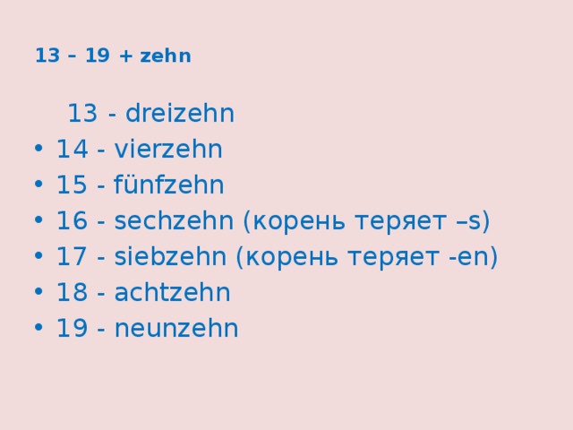  13 – 19 + zehn    13 - dreizehn 14 - vierzehn 15 - fünfzehn 16 - sechzehn (корень теряет –s) 17 - siebzehn (корень теряет -en) 18 - achtzehn 19 - neunzehn   