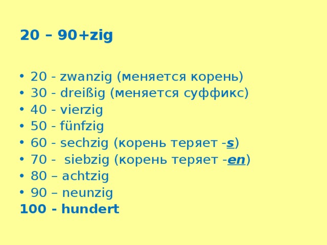 20 – 90+zig 20 - zwanzig (меняется корень) 30 - dreißig (меняется суффикс) 40 - vierzig 50 - fünfzig 60 - sechzig (корень теряет - s ) 70 - siebzig (корень теряет - en ) 80 – achtzig 90 – neunzig 100 - hundert 
