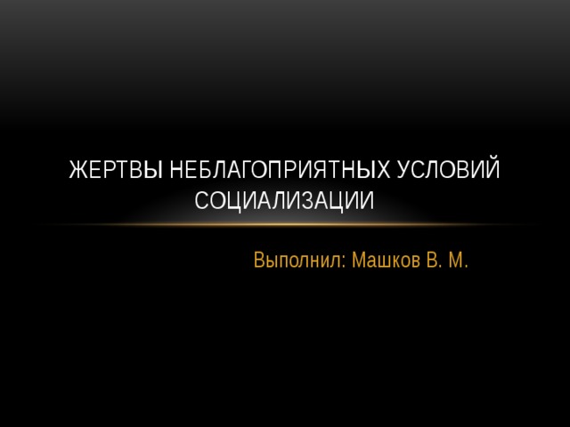 Жертвы неблагоприятных условий социализации Выполнил: Машков В. М. 