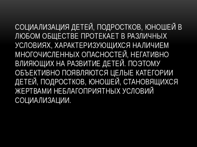 Социализация детей, подростков, юношей в любом обществе протекает в различных условиях, характеризующихся наличием многочисленных опасностей, негативно влияющих на развитие детей. Поэтому объективно появляются целые категории детей, подростков, юношей, становящихся жертвами неблагоприятных условий социализации. 