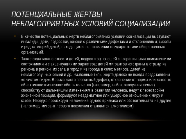 ПОТЕНЦИАЛЬНЫЕ ЖЕРТВЫ НЕБЛАГОПРИЯТНЫХ УСЛОВИЙ СОЦИАЛИЗАЦИИ В качестве потенциальных жертв неблагоприятных условий социализации выступают инвалиды; дети, подростки, юноши с различными дефектами и отклонениями; сироты и ряд категорий детей, находящихся на попечении государства или общественных организаций. Также сюда можно отнести детей, подростков, юношей с пограничными психическими состояниями и с акцентуациями характера; детей мигрантов из страны в страну, из региона в регион, из села в город и из города в село; метисов, детей из неблагополучных семей и др. Названные типы жертв далеко не всегда представлены «в чистом виде». Весьма часто первичный дефект, отклонение от нормы или какое-то объективное жизненное обстоятельство (например, неблагополучная семья) способствуют дальнейшим изменениям в развитии человека, ведут к перестройке жизненной позиции, формируют неадекватное или ущербное отношение к миру и ксебе. Нередко происходит наложение одного признака или обстоятельства на другие (например, мигрант первого поколения становится алкоголиком). 