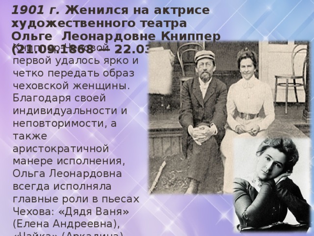 1901 г. Женился на актрисе художественного театра  Ольге Леонардовне Книппер (21.09.1868 — 22.03.1959г). Книппер-Чеховой первой удалось ярко и четко передать образ чеховской женщины. Благодаря своей индивидуальности и неповторимости, а также аристократичной манере исполнения, Ольга Леонардовна всегда исполняла главные роли в пьесах Чехова: «Дядя Ваня» (Елена Андреевна), «Чайка» (Аркадина), «Три сестры» (Маша), «Вишневый сад» (образ Раневской), «Иванов» (Сарра). 