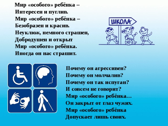  Мир «особого» ребёнка –  Интересен и пуглив.  Мир «особого» ребёнка –  Безобразен и красив.  Неуклюж, немного страшен,  Добродушен и открыт  Мир «особого» ребёнка.  Иногда он нас страшит.   Почему он агрессивен?  Почему он молчалив?  Почему он так испуган?  И совсем не говорит?  Мир «особого» ребёнка…  Он закрыт от глаз чужих.  Мир «особого» ребёнка  Допускает лишь своих. 