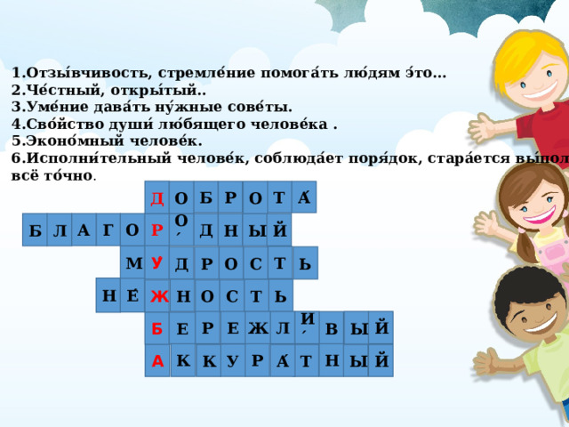 1.Отзы ́ вчивость, стремле ́ ние помога ́ ть лю ́ дям э ́ то… 2.Че ́ стный, откры ́ тый.. 3.Уме ́ ние дава ́ ть ну ́ жные сове ́ ты. 4.Сво ́ йство души ́ лю ́ бящего челове ́ ка . 5.Эконо ́ мный челове ́ к. 6.Исполни ́ тельный челове ́ к, соблюда ́ ет поря ́ док, стара ́ ется вы ́ полнить всё то ́ чно . Д Р Т А ́ Б О О Р А О ́ Д Г О Л Й Н Ы Б У ́ М Т Ь Д Р О С Н Е ́ Т Н Ь С Ж О Л Р Е Ж И ́ Ы Й В Б Е Н Р К У Т А ́ К А Й Ы 