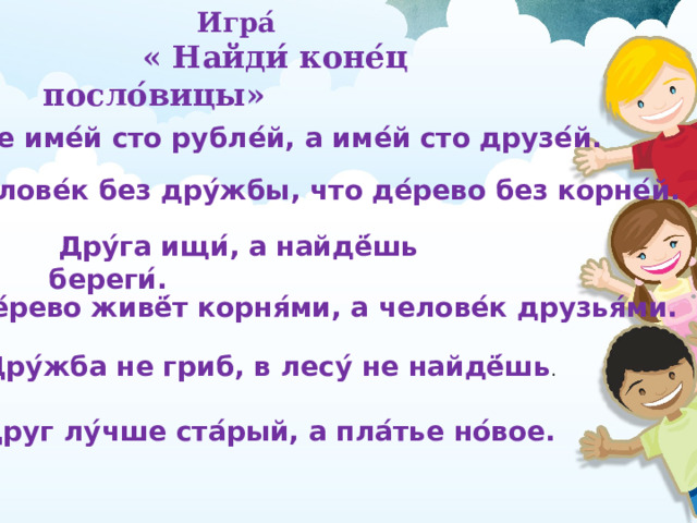     Игра ́    « Найди ́ коне ́ ц посло ́ вицы»     Не име ́ й сто рубле ́ й, а име ́ й сто друзе ́ й. Челове ́ к без дру ́ жбы, что де ́ рево без корне ́ й.  Дру ́ га ищи ́ , а найдё ́ шь береги ́ . Де ́ рево живё ́ т корня ́ ми, а челове ́ к друзья ́ ми.  Дру ́ жба не гриб, в лесу ́ не найдё ́ шь . Друг лу ́ чше ста ́ рый, а пла ́ тье но ́ вое.  