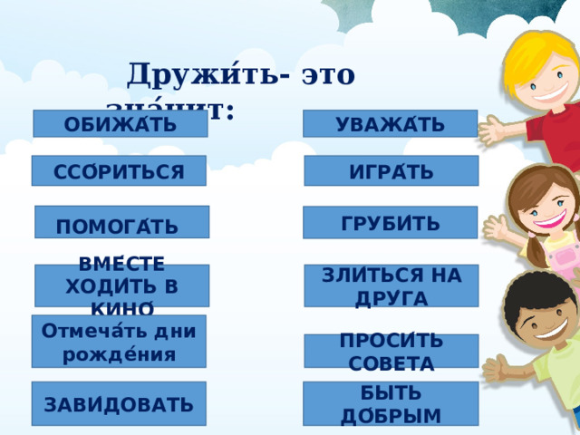  Дружи ́ ть- это зна ́ чит:  ОБИЖА ́ ТЬ УВАЖА ́ ТЬ ССО ́ РИТЬСЯ ИГРА ́ ТЬ ПОМОГА ́ ТЬ  ГРУБИ ́ ТЬ ЗЛИ ́ ТЬСЯ НА ДРУ ́ ГА ВМЕ ́ СТЕ ХОДИ ́ ТЬ В КИНО ́ Отмеча ́́ ть дни рожде ́ ния ПРОСИ ́ ТЬ СОВЕТА ЗАВИ ́ ДОВАТЬ БЫТЬ ДО ́ БРЫМ 