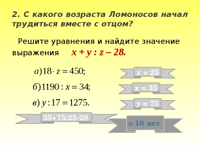 2. С какого возраста Ломоносов начал трудиться вместе с отцом? Решите уравнения и найдите значение выражения x + y : z – 28. z = 25 x = 35 y = 75 35+75:25-28 с 10 лет 