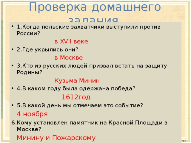 Проверка домашнего задания . 1.Когда польские захватчики выступили против России? в XVII веке 2.Где укрылись они? в Москве 3.Кто из русских людей призвал встать на защиту Родины? Кузьма Минин 4.В каком году была одержана победа? 1612год 5.В какой день мы отмечаем это событие?     4 ноября 6.Кому установлен памятник на Красной Площади в Москве?     Минину и Пожарскому 