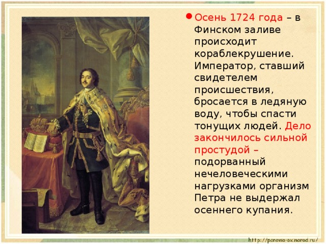 Осень 1724 года – в Финском заливе происходит кораблекрушение. Император, ставший свидетелем происшествия, бросается в ледяную воду, чтобы спасти тонущих людей. Дело закончилось сильной простудой – подорванный нечеловеческими нагрузками организм Петра не выдержал осеннего купания. 